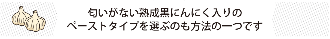 匂いがない熟成黒にんにく入りのペーストタイプを選ぶのも方法の一つです